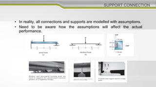 SUPPORT CONNECTION
• In reality, all connections and supports are modelled with assumptions.
• Need to be aware how the assumptions will affect the actual
performance.
 