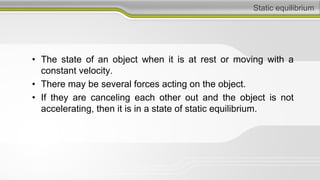 Static equilibrium
• The state of an object when it is at rest or moving with a
constant velocity.
• There may be several forces acting on the object.
• If they are canceling each other out and the object is not
accelerating, then it is in a state of static equilibrium.
 