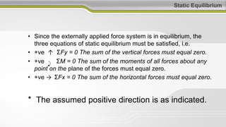 Static Equilibrium
• Since the externally applied force system is in equilibrium, the
three equations of static equilibrium must be satisfied, i.e.
• +ve ↑ ΣFy = 0 The sum of the vertical forces must equal zero.
• +ve ΣM = 0 The sum of the moments of all forces about any
point on the plane of the forces must equal zero.
• +ve → ΣFx = 0 The sum of the horizontal forces must equal zero.
* The assumed positive direction is as indicated.
 