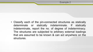 Example 2
• Classify each of the pin-connected structures as statically
determinate or statically indeterminate. If statically
indeterminate, report the no. of degree of indeterminacy.
The structures are subjected to arbitrary external loadings
that are assumed to be known & can act anywhere on the
structures.
 