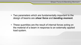 Shear Force & Bending Moment
• Two parameters which are fundamentally important to the
design of beams are shear force and bending moment.
• These quantities are the result of internal forces acting on
the material of a beam in response to an externally applied
load system.
 
