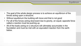 Equilibrium
• The goal of the whole design process is to achieve an equilibrium of the
forces acting upon a structure.
• Without equilibrium the building will move and that is not good
• For all of the forces acting downward due to gravity, an equal, opposite force
called a reaction must be pushing up.
• All of the loads acting on a structure will ultimately accumulate in the
foundation and must be met with an equivalent reaction from the earth
below.
 