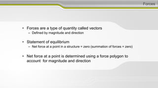 Forces
• Forces are a type of quantity called vectors
– Defined by magnitude and direction
• Statement of equilibrium
– Net force at a point in a structure = zero (summation of forces = zero)
• Net force at a point is determined using a force polygon to
account for magnitude and direction
 