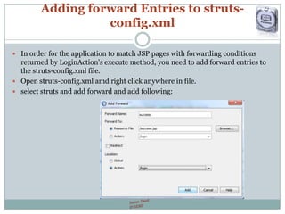 Adding forward Entries to struts-
config.xml
 In order for the application to match JSP pages with forwarding conditions
returned by LoginAction's execute method, you need to add forward entries to
the struts-config.xml file.
 Open struts-config.xml amd right click anywhere in file.
 select struts and add forward and add following:
 