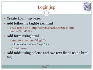 Login.jsp
 Create Login jsp page.
 Add following taglibs i.e. html
 <%@ taglib uri="http://struts.apache.org/tags-html"
prefix="html" %>
 Add form using html
 <html:form action="/login">
 <html:submit value="Login" />
 </html:form>
 Add table using palette and two text fields using html
tag.
 