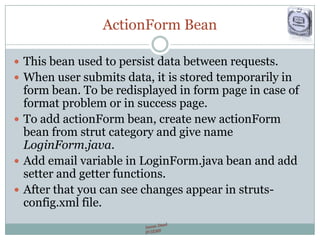 ActionForm Bean
 This bean used to persist data between requests.
 When user submits data, it is stored temporarily in
form bean. To be redisplayed in form page in case of
format problem or in success page.
 To add actionForm bean, create new actionForm
bean from strut category and give name
LoginForm.java.
 Add email variable in LoginForm.java bean and add
setter and getter functions.
 After that you can see changes appear in struts-
config.xml file.
 