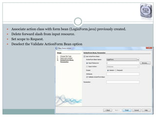  Associate action class with form bean (LoginForm.java) previously created.
 Delete forward slash from input resource.
 Set scope to Request.
 Deselect the Validate ActionForm Bean option
 