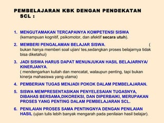 PEMBELAJARAN KBK DENGAN PENDEKATAN
  SCL :


1. MENGUTAMAKAN TERCAPAINYA KOMPETENSI SISWA
   (kemampuan kognitif, psikomotor, dan afektif secara utuh).
2. MEMBERI PENGALAMAN BELAJAR SISWA.                                   (
   bukan hanya memberi soal ujian/ tes,sedangkan proses belajarnya tidak
   bisa diketahui)
3. JADI SISWA HARUS DAPAT MENUNJUKAN HASIL BELAJARNYA/
   KINERJANYA.
   ( mendengarkan kuliah dan mencatat, walaupun penting, tapi bukan
   kinerja mahasiswa yang utama)
4. PEMBERIAN TUGAS MENJADI POKOK DALAM PEMBELAJARAN.
5. SISWA MEMPRESENTASIKAN PENYELESAIAN TUGASNYA,
   DIBAHAS BERSAMA,DIKOREKSI, DAN DIPERBAIKI, MERUPAKAN
   PROSES YANG PENTING DALAM PEMBELAJARAN SCL.
6. PENILAIAN PROSES SAMA PENTINGNYA DENGAN PENILAIAN
   HASIL (ujian tulis lebih banyak mengarah pada penilaian hasil belajar).
 
