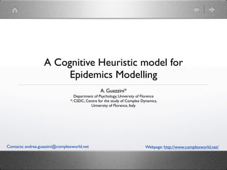 A Cognitive Heuristic model for
                        Epidemics Modelling
                                                 A. Guazzini*
                                   Department of Psychology, University of Florence
                                *: CSDC, Centre for the study of Complex Dynamics,
                                            University of Florence, Italy




Contacts: andrea.guazzini@complexworld.net                                  Webpage: http://www.complexworld.net/
 