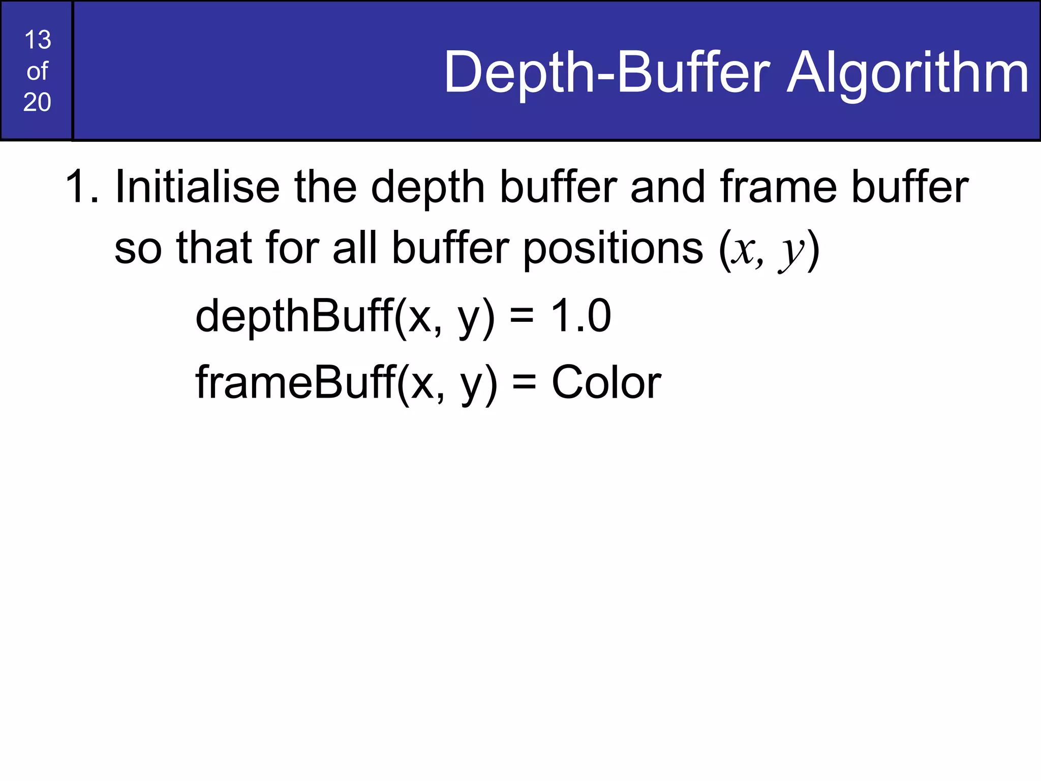 13
of
20
Depth-Buffer Algorithm
1. Initialise the depth buffer and frame buffer
so that for all buffer positions (x, y)
depthBuff(x, y) = 1.0
frameBuff(x, y) = Color
 