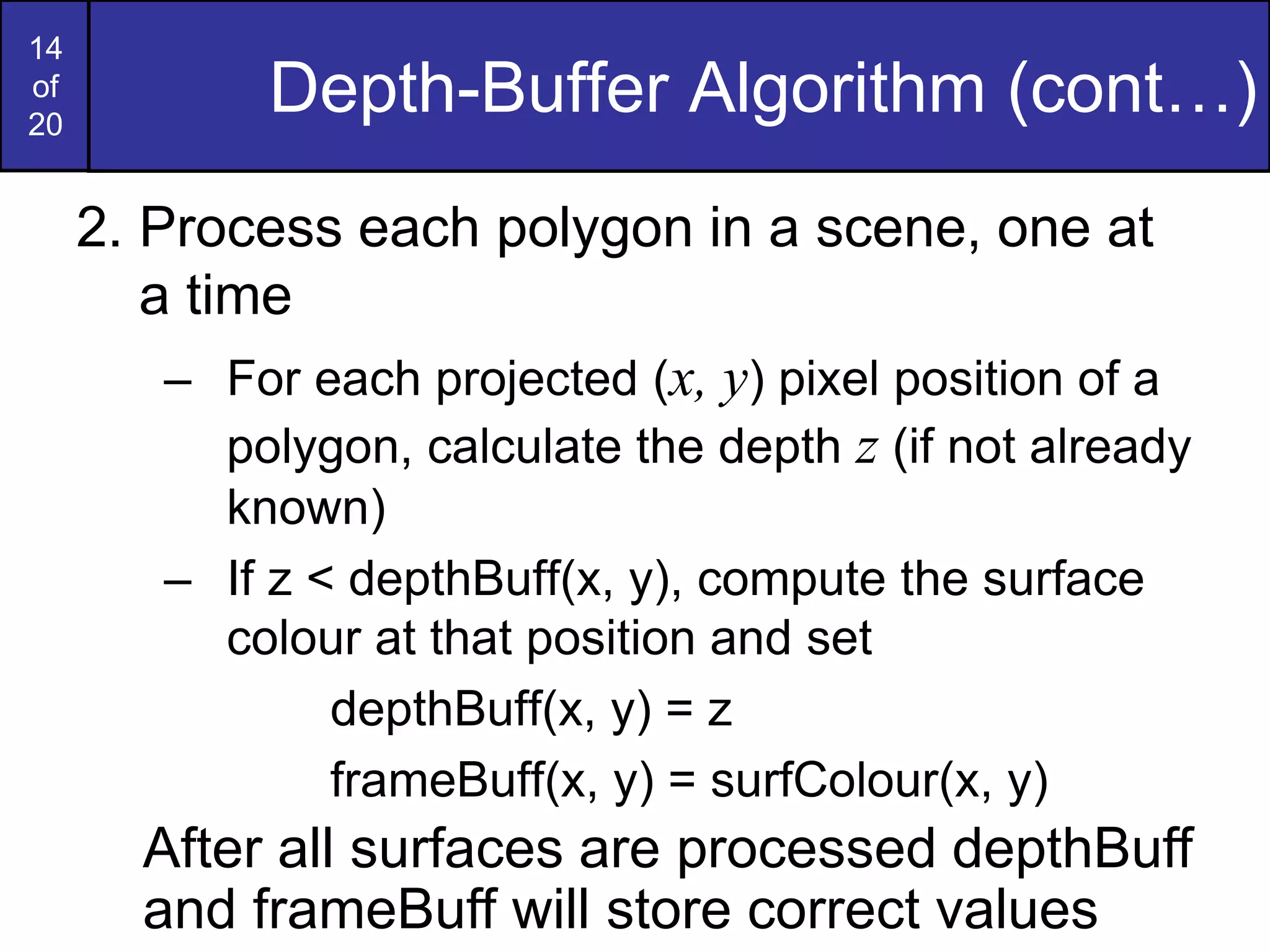 14
of
20
Depth-Buffer Algorithm (cont…)
2. Process each polygon in a scene, one at
a time
– For each projected (x, y) pixel position of a
polygon, calculate the depth z (if not already
known)
– If z < depthBuff(x, y), compute the surface
colour at that position and set
depthBuff(x, y) = z
frameBuff(x, y) = surfColour(x, y)
After all surfaces are processed depthBuff
and frameBuff will store correct values
 