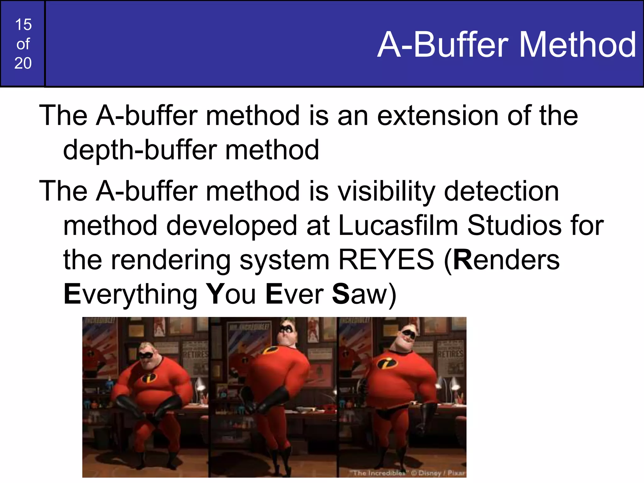 15
of
20
A-Buffer Method
The A-buffer method is an extension of the
depth-buffer method
The A-buffer method is visibility detection
method developed at Lucasfilm Studios for
the rendering system REYES (Renders
Everything You Ever Saw)
 