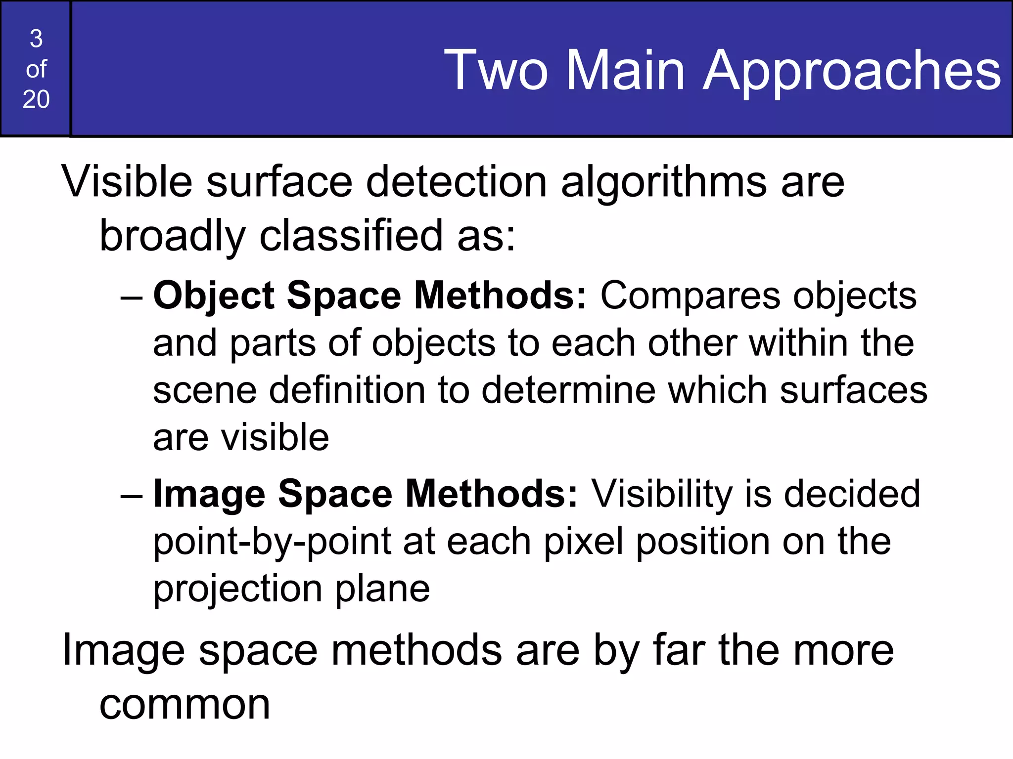 3
of
20
Two Main Approaches
Visible surface detection algorithms are
broadly classified as:
– Object Space Methods: Compares objects
and parts of objects to each other within the
scene definition to determine which surfaces
are visible
– Image Space Methods: Visibility is decided
point-by-point at each pixel position on the
projection plane
Image space methods are by far the more
common
 