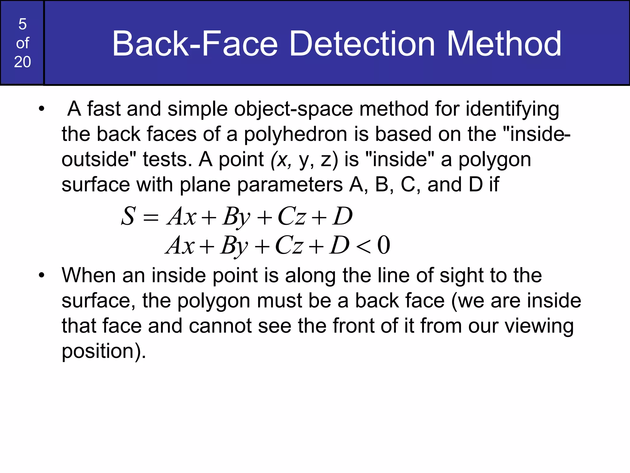 5
of
20
Back-Face Detection Method
• A fast and simple object-space method for identifying
the back faces of a polyhedron is based on the "inside-
outside" tests. A point (x, y, z) is "inside" a polygon
surface with plane parameters A, B, C, and D if
• When an inside point is along the line of sight to the
surface, the polygon must be a back face (we are inside
that face and cannot see the front of it from our viewing
position).
0



 D
Cz
By
Ax
D
Cz
By
Ax
S 



 