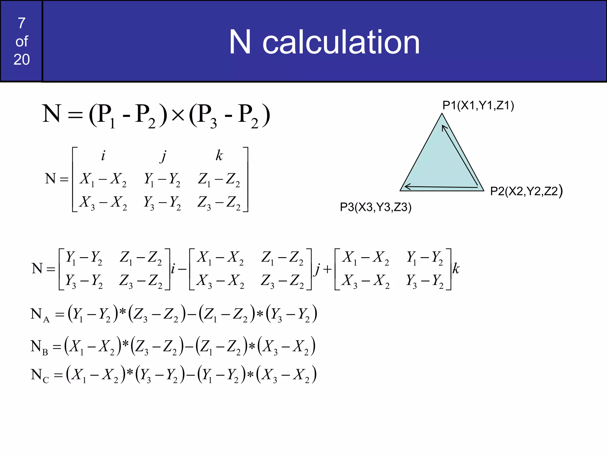 7
of
20
N calculation
P1(X1,Y1,Z1)
P2(X2,Y2,Z2)
P3(X3,Y3,Z3)
)
P
-
(P
)
P
-
(P
N 2
3
2
1 


















2
3
2
3
2
3
2
1
2
1
2
1
N
Z
Z
Y
Y
X
X
Z
Z
Y
Y
X
X
k
j
i
k
Y
Y
X
X
Y
Y
X
X
j
Z
Z
X
X
Z
Z
X
X
i
Z
Z
Y
Y
Z
Z
Y
Y

































2
3
2
3
2
1
2
1
2
3
2
3
2
1
2
1
2
3
2
3
2
1
2
1
N
       
2
3
2
1
2
3
2
1
A *
N Y
Y
Z
Z
Z
Z
Y
Y 






       
2
3
2
1
2
3
2
1
B *
N X
X
Z
Z
Z
Z
X
X 






       
2
3
2
1
2
3
2
1
C *
N X
X
Y
Y
Y
Y
X
X 






 