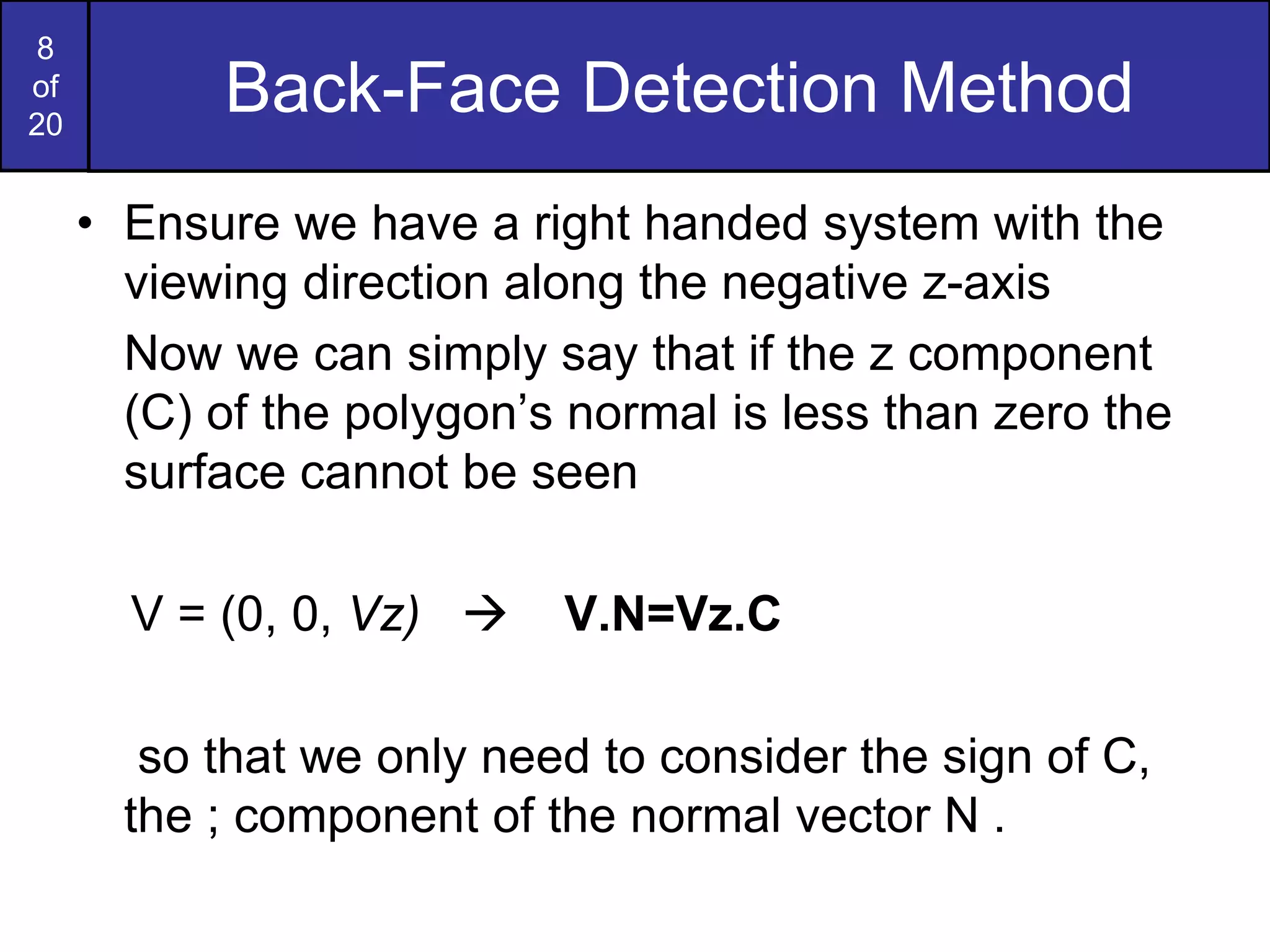 8
of
20
Back-Face Detection Method
• Ensure we have a right handed system with the
viewing direction along the negative z-axis
Now we can simply say that if the z component
(C) of the polygon’s normal is less than zero the
surface cannot be seen
V = (0, 0, Vz)  V.N=Vz.C
so that we only need to consider the sign of C,
the ; component of the normal vector N .
 