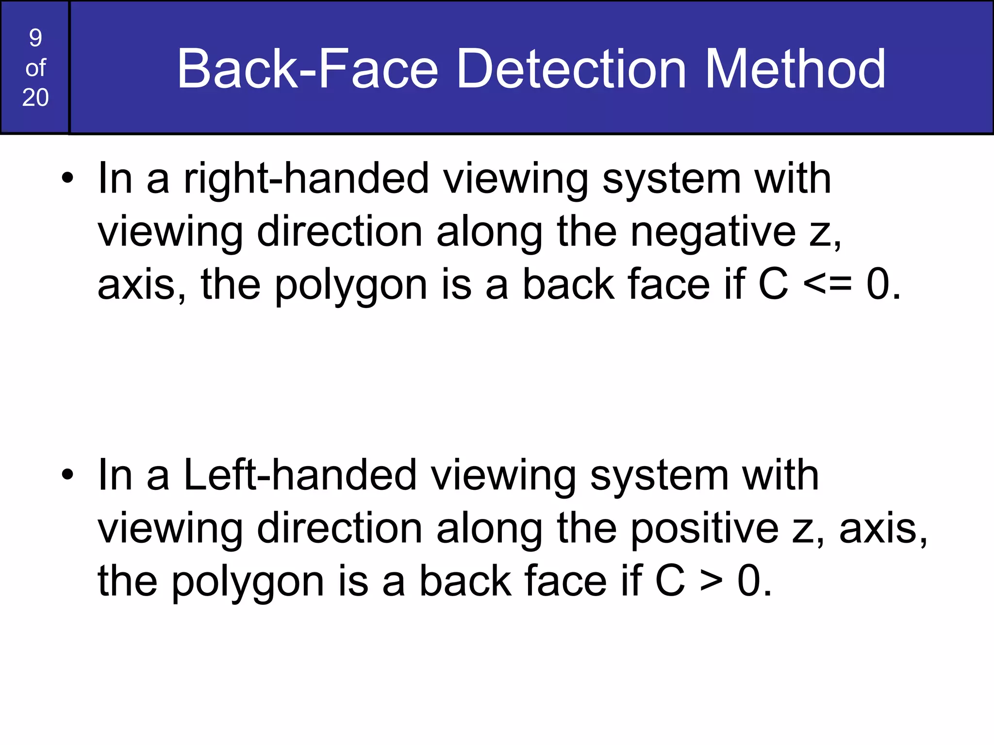 9
of
20
Back-Face Detection Method
• In a right-handed viewing system with
viewing direction along the negative z,
axis, the polygon is a back face if C <= 0.
• In a Left-handed viewing system with
viewing direction along the positive z, axis,
the polygon is a back face if C > 0.
 