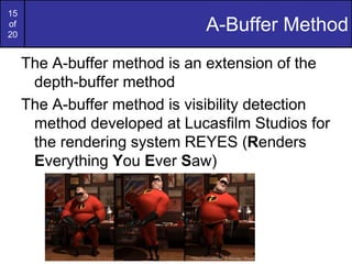 15
of
20
A-Buffer Method
The A-buffer method is an extension of the
depth-buffer method
The A-buffer method is visibility detection
method developed at Lucasfilm Studios for
the rendering system REYES (Renders
Everything You Ever Saw)
 