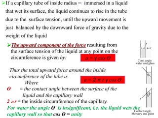 If a capillary tube of inside radius =r immersed in a liquid
that wet its surface, the liquid continues to rise in the tube
due to the surface tension, until the upward movement is
just balanced by the downward force of gravity due to the
weight of the liquid
a = γ cos Ө
a = 2 π r γ cos Ө
The upward component of the force resulting from
the surface tension of the liquid at any point on the
circumference is given by:
Thus the total upward force around the inside
circumference of the tube is
Where
Ө = the contact angle between the surface of the
liquid and the capillary wall
2 π r = the inside circumference of the capillary.
For water the angle Ө is insignificant, i.e. the liquid wets the
capillary wall so that cos Ө = unity
Cont. angle
water and glass
Contact angle
Mercury and glass
 