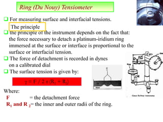 Ring (Du Nouy) Tensiometer
 the principle of the instrument depends on the fact that:
the force necessary to detach a platinum-iridium ring
immersed at the surface or interface is proportional to the
surface or interfacial tension.
 The force of detachment is recorded in dynes
on a calibrated dial
 The surface tension is given by:
Where:
F = the detachment force
R1 and R 2= the inner and outer radii of the ring.
γ = F / 2 π (R1 + R2)
 For measuring surface and interfacial tensions.
The principle
 