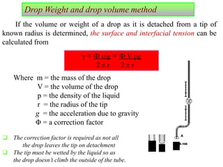 If the volume or weight of a drop as it is detached from a tip of
known radius is determined, the surface and interfacial tension can be
calculated from
Where m = the mass of the drop
V = the volume of the drop
p = the density of the liquid
r = the radius of the tip
g = the acceleration due to gravity
Φ = a correction factor
 The correction factor is required as not all
the drop leaves the tip on detachment
 The tip must be wetted by the liquid so as
the drop doesn’t climb the outside of the tube.
γ = Φ mg = Φ V pg
2 π r 2 π r
Drop Weight and drop volume method
 