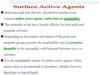 Molecules and ions that are adsorbed at interfaces are
termed surface active agents, surfactants or amphiphiles
The molecule or ion has a certain affinity for both polar and
nonpolar solvents.
Depending on the number and nature of the polar and
nonpolar groups present, the amphiphilic may be hydrophilic,
lipophilic or be reasonably well-balanced between these two
extremes.
It is the amphiphilic nature of surface active agents which
causes them to be adsorbed at interfaces, whether these be
liquid/gas or liquid/liquid.
 