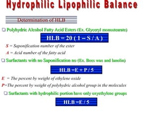 Determination of HLB
 Polyhydric Alcohol Fatty Acid Esters (Ex. Glyceryl monostearate)
HLB = 20 ( 1 – S / A )
 Surfactants with no Saponification no (Ex. Bees wax and lanolin)
S = Saponification number of the ester
A = Acid number of the fatty acid
HLB =E + P / 5
E = The percent by weight of ethylene oxide
P=The percent by weight of polyhydric alcohol group in the molecules
 Surfactants with hydrophilic portion have only oxyethylene groups
HLB =E / 5
 