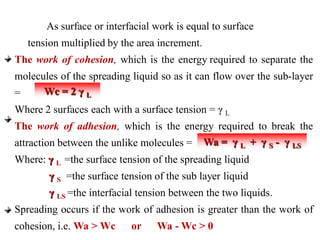 As surface or interfacial work is equal to surface
tension multiplied by the area increment.
The work of cohesion, which is the energy required to separate the
molecules of the spreading liquid so as it can flow over the sub-layer
=
Where 2 surfaces each with a surface tension = γ L
The work of adhesion, which is the energy required to break the
attraction between the unlike molecules =
Where: γ L =the surface tension of the spreading liquid
γ S =the surface tension of the sub layer liquid
γ LS =the interfacial tension between the two liquids.
Spreading occurs if the work of adhesion is greater than the work of
cohesion, i.e. Wa > Wc or Wa - Wc > 0
Wc = 2 γ L
Wa = γ L + γ S - γ LS
 