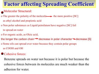 Factor affecting Spreading Coefficient
Molecular Structural:
o The greater the polarity of the molecule the more positive [SC]
as ethyl alcohol and propionic acid
o Non polar substances as Liquid petrolatum have negative [SC] fail
to spread on water
o For organic acids, as Oleic acid,
the longer the carbon chain decrease in polar character decrease [S]
o Some oils can spread over water because they contain polar groups
as COOH and OH
Cohesive forces:
Benzene spreads on water not because it is polar but because the
cohesive forces between its molecules are much weaker than the
adhesion for water.
 