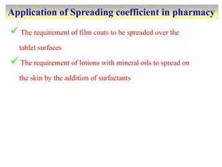 Application of Spreading coefficient in pharmacy
The requirement of film coats to be spreaded over the
tablet surfaces
The requirement of lotions with mineral oils to spread on
the skin by the addition of surfactants
 
