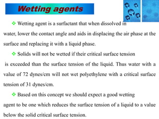 Wetting agents
 Wetting agent is a surfactant that when dissolved in
water, lower the contact angle and aids in displacing the air phase at the
surface and replacing it with a liquid phase.
 Solids will not be wetted if their critical surface tension
is exceeded than the surface tension of the liquid. Thus water with a
value of 72 dynes/cm will not wet polyethylene with a critical surface
tension of 31 dynes/cm.
 Based on this concept we should expect a good wetting
agent to be one which reduces the surface tension of a liquid to a value
below the solid critical surface tension.
 