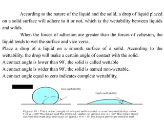 According to the nature of the liquid and the solid, a drop of liquid placed
on a solid surface will adhere to it or not, which is the wettability between liquids
and solids.
When the forces of adhesion are greater than the forces of cohesion, the
liquid tends to wet the surface and vice versa.
Place a drop of a liquid on a smooth surface of a solid. According to the
wettability, the drop will make a certain angle of contact with the solid.
A contact angle is lower than 90°, the solid is called wettable
A contact angle is wider than 90°, the solid is named non-wettable.
A contact angle equal to zero indicates complete wettability.
 