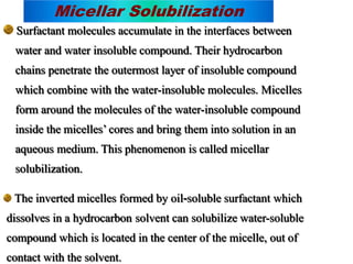 Micellar Solubilization
Surfactant molecules accumulate in the interfaces between
water and water insoluble compound. Their hydrocarbon
chains penetrate the outermost layer of insoluble compound
which combine with the water-insoluble molecules. Micelles
form around the molecules of the water-insoluble compound
inside the micelles’ cores and bring them into solution in an
aqueous medium. This phenomenon is called micellar
solubilization.
The inverted micelles formed by oil-soluble surfactant which
dissolves in a hydrocarbon solvent can solubilize water-soluble
compound which is located in the center of the micelle, out of
contact with the solvent.
 