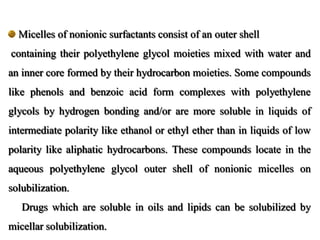 Micelles of nonionic surfactants consist of an outer shell
containing their polyethylene glycol moieties mixed with water and
an inner core formed by their hydrocarbon moieties. Some compounds
like phenols and benzoic acid form complexes with polyethylene
glycols by hydrogen bonding and/or are more soluble in liquids of
intermediate polarity like ethanol or ethyl ether than in liquids of low
polarity like aliphatic hydrocarbons. These compounds locate in the
aqueous polyethylene glycol outer shell of nonionic micelles on
solubilization.
Drugs which are soluble in oils and lipids can be solubilized by
micellar solubilization.
 