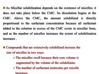 As Micellar solubilization depends on the existence of micelles; it
does not take place below the CMC. So dissolution begins at the
CMC. Above the CMC, the amount solubilized is directly
proportional to the surfactant concentration because all surfactant
added to the solution in excess of the CMC exists in micellar form,
and as the number of micelles increases the extent of solubilization
increases .
Compounds that are extensively solubilized increase the
size of micelles in two ways:
o The micelles swell because their core volume is
augmented by the volume of the solubilizate.
o The number of surfactant molecules per micelle
 
