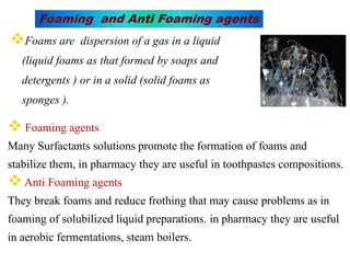 Foams are dispersion of a gas in a liquid
(liquid foams as that formed by soaps and
detergents ) or in a solid (solid foams as
sponges ).
Foaming and Anti Foaming agents
 Foaming agents
Many Surfactants solutions promote the formation of foams and
stabilize them, in pharmacy they are useful in toothpastes compositions.
Anti Foaming agents
They break foams and reduce frothing that may cause problems as in
foaming of solubilized liquid preparations. in pharmacy they are useful
in aerobic fermentations, steam boilers.
 