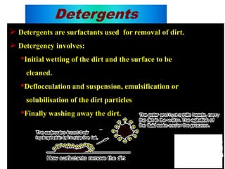 Detergents
 Detergents are surfactants used for removal of dirt.
 Detergency involves:
•Initial wetting of the dirt and the surface to be
cleaned.
•Deflocculation and suspension, emulsification or
solubilisation of the dirt particles
•Finally washing away the dirt.
 