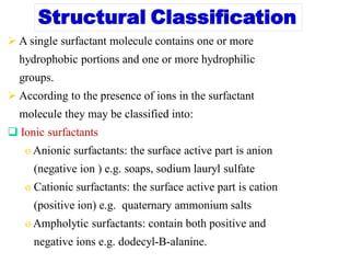 Structural Classification
 A single surfactant molecule contains one or more
hydrophobic portions and one or more hydrophilic
groups.
 According to the presence of ions in the surfactant
molecule they may be classified into:
 Ionic surfactants
o Anionic surfactants: the surface active part is anion
(negative ion ) e.g. soaps, sodium lauryl sulfate
o Cationic surfactants: the surface active part is cation
(positive ion) e.g. quaternary ammonium salts
o Ampholytic surfactants: contain both positive and
negative ions e.g. dodecyl-B-alanine.
 