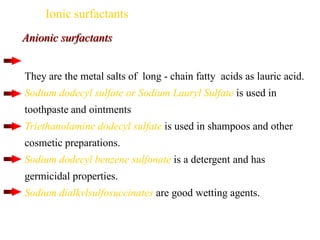 Ionic surfactants
They are the metal salts of long - chain fatty acids as lauric acid.
Sodium dodecyl sulfate or Sodium Lauryl Sulfate is used in
toothpaste and ointments
Triethanolamine dodecyl sulfate is used in shampoos and other
cosmetic preparations.
Sodium dodecyl benzene sulfonate is a detergent and has
germicidal properties.
Sodium dialkvlsulfosuccinates are good wetting agents.
Anionic surfactants
 