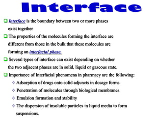  Interface is the boundary between two or more phases
exist together
 The properties of the molecules forming the interface are
different from those in the bulk that these molecules are
forming an interfacial phase.
 Several types of interface can exist depending on whether
the two adjacent phases are in solid, liquid or gaseous state.
 Importance of Interfacial phenomena in pharmacy are the following:
 Adsorption of drugs onto solid adjuncts in dosage forms
 Penetration of molecules through biological membranes
 Emulsion formation and stability
 The dispersion of insoluble particles in liquid media to form
suspensions.
 