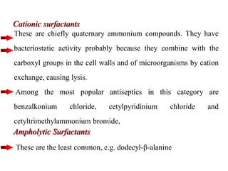 Cationic surfactants
These are chiefly quaternary ammonium compounds. They have
bacteriostatic activity probably because they combine with the
carboxyl groups in the cell walls and of microorganisms by cation
exchange, causing lysis.
Among the most popular antiseptics in this category are
benzalkonium chloride, cetylpyridinium chloride and
cetyltrimethylammonium bromide,
Ampholytic Surfactants
These are the least common, e.g. dodecyl-β-alanine
 
