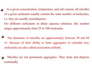 At a given concentration, temperature, and salt content, all micelles
of a given surfactant usually contain the same number of molecules,
i.e. they are usually monodisperse.
For different surfactants in dilute aqueous solutions, this number
ranges approximately from 25 to 100 molecules.
The diameters of micelles are approximately between 30 and 80
Ao. Because of their ability to form aggregates of colloidal size,
surfactants are also called association colloids.
Micelles are not permanent aggregates. They form and disperse
continually.
 