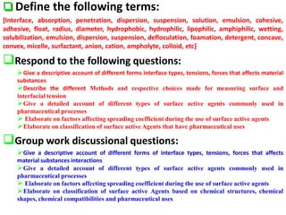  Define the following terms:
[Interface, absorption, penetration, dispersion, suspension, solution, emulsion, cohesive,
adhesive, float, radius, diameter, hydrophobic, hydrophilic, lipophilic, amphiphilic, wetting,
solubilization, emulsion, dispersion, suspension, defloculation, foamation, detergent, concave,
convex, micelle, surfactant, anion, cation, ampholyte, colloid, etc]
Respond to the following questions:
Give a descriptive account of different forms interface types, tensions, forces that affects material
substances
Describe the different Methods and respective choices made for measuring surface and
interfacial tension
Give a detailed account of different types of surface active agents commonly used in
pharmaceutical processes
 Elaborate on factors affecting spreading coefficient during the use of surface active agents
Elaborate on classification of surface active Agents that have pharmaceutical uses
Group work discussional questions:
Give a descriptive account of different forms of interface types, tensions, forces that affects
material substances interactions
Give a detailed account of different types of surface active agents commonly used in
pharmaceutical processes
 Elaborate on factors affecting spreading coefficient during the use of surface active agents
Elaborate on classification of surface active Agents based on chemical structures, chemical
shapes, chemical compatibilities and pharmaceutical uses
 