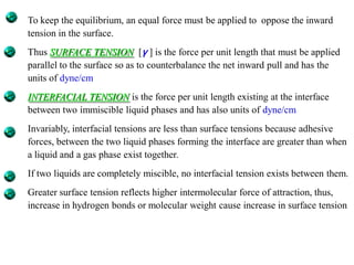 To keep the equilibrium, an equal force must be applied to oppose the inward
tension in the surface.
Thus SURFACE TENSION [γ ] is the force per unit length that must be applied
parallel to the surface so as to counterbalance the net inward pull and has the
units of dyne/cm
INTERFACIAL TENSION is the force per unit length existing at the interface
between two immiscible liquid phases and has also units of dyne/cm.
Invariably, interfacial tensions are less than surface tensions because adhesive
forces, between the two liquid phases forming the interface are greater than when
a liquid and a gas phase exist together.
If two liquids are completely miscible, no interfacial tension exists between them.
Greater surface tension reflects higher intermolecular force of attraction, thus,
increase in hydrogen bonds or molecular weight cause increase in surface tension
 