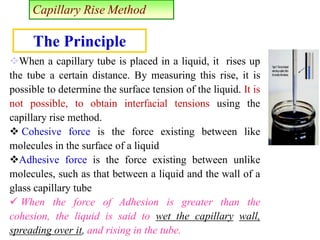 Capillary Rise Method
When a capillary tube is placed in a liquid, it rises up
the tube a certain distance. By measuring this rise, it is
possible to determine the surface tension of the liquid. It is
not possible, to obtain interfacial tensions using the
capillary rise method.
 Cohesive force is the force existing between like
molecules in the surface of a liquid
Adhesive force is the force existing between unlike
molecules, such as that between a liquid and the wall of a
glass capillary tube
 When the force of Adhesion is greater than the
cohesion, the liquid is said to wet the capillary wall,
spreading over it, and rising in the tube.
The Principle
 