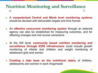 Nutrition Monitoring and Surveillance
A computerized Central and Block level monitoring systems
should be devised with deliverable targets and time frames
An effective concurrent monitoring system through an external
agency can also be established for measuring outcomes, and for
effecting changes and mid course corrections
At the AW level, community based nutrition monitoring and
surveillance through ICDS infrastructure could include growth
monitoring of infants and children and weight monitoring of
adolescent girls and women
Creating a data base on the nutritional status of children,
adolescents and women in each Anganwadi
10
 