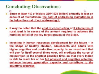 Concluding Observations:
Since at least 4% of India’s GDP ($29 Billion) annually is lost on
account of malnutrition, the cost of addressing malnutrition is
far below the cost of not addressing it.
It may be noted that the cost of construction of 3 kilometres of
rural road is in excess of the amount required to address the
nutrition deficit of the key target groups in the Block.
Investing in human resources development for the future – in
the shape of healthy children, adolescents and adults with
higher cognitive and productive capacity, is an investment that
will pay for itself several times over, will eradicate the curse of
malnutrition in the shortest possible time, so that every Indian
is able to reach his or her full physical and cognitive potential,
enhance income generation capacity and contribute to the
country's progress.
11
 