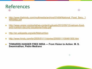 References
http://www.thehindu.com/multimedia/archive/01404/National_Food_Secu_1
404268a.pdf
http://www.angoc.org/portal/wp-content/uploads/2012/09/12/vietnam-food-
and-nutrition-security-situationer/India.pdf
http://en.wikipedia.org/wiki/Malnutrition
http://www.hindu.com/br/2005/01/11/stories/2005011100491500.htm
TOWARDS HUNGER FREE INDIA — From Vision to Action: M. S.
Swaminathan, Pedro Medrano
 