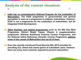 Analysis of the current situation:
(i) India has no comprehensive National Program for the eradication of
Malnutrition. The ICDS programme in governmental and general
perception is seen as a programme to address malnutrition. However,
ICDS is not a programme for the eradication of malnutrition, but for
Integrated Child Development.
(ii) Other Nutrition and related programmes such as the Mid Day Meal
Programme, Kishori Shakti Yojana, Vitamin A supplementation
programme, National Nutritional Anaemia Control Programme, and
the National Iodine Deficiency Disorder Control Programme address
some of the causes of Malnutrition but not all of them.
(iii) Even the recently introduced Food Security Bill, 2013 provides for
providing rice, wheat and coarse grains at subsidized price, however
there are many more nutrients required to prevent malnutrition.
5
 