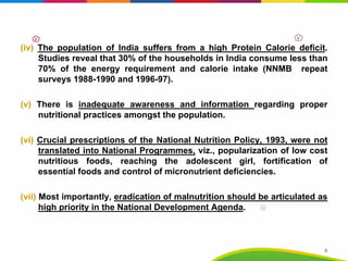 (iv) The population of India suffers from a high Protein Calorie deficit.
Studies reveal that 30% of the households in India consume less than
70% of the energy requirement and calorie intake (NNMB repeat
surveys 1988-1990 and 1996-97).
(v) There is inadequate awareness and information regarding proper
nutritional practices amongst the population.
(vi) Crucial prescriptions of the National Nutrition Policy, 1993, were not
translated into National Programmes, viz., popularization of low cost
nutritious foods, reaching the adolescent girl, fortification of
essential foods and control of micronutrient deficiencies.
(vii) Most importantly, eradication of malnutrition should be articulated as
high priority in the National Development Agenda.
6
 